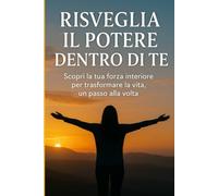 Risveglia il Potere Dentro di Te: Scopri la tua forza interiore per trasformare la vita, un passo alla volta