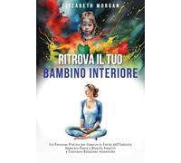RITROVA IL TUO BAMBINO INTERIORE: Un Percorso Pratico per Guarire le Ferite dell'Infanzia, Superare Paure e Blocchi Emotivi e Costruire Relazioni Autentiche