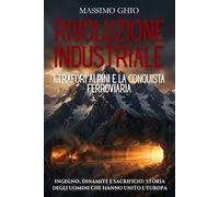 Rivoluzione industriale: i trafori alpini e la conquista ferroviaria: Ingegno, dinamite e sacrificio: storia degli uomini che hanno unito l'Europa nell'era del vapore e della modernizzazione