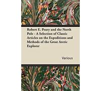 Robert E. Peary And The North Pole - A Selection Of Classic Articles On The Expeditions And Methods Of The Great Arctic Explorer