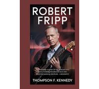 Robert Fripp: The visionary journey of the musician who revolutionized progressive rock and redefined musical discipline - A Biography