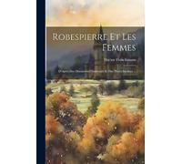 Robespierre Et Les Femmes: D'Après Des Documents Nouveaux Et Des Pièces Inédites ...