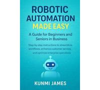 Robotic Automation Made Easy: A Guide for Beginners and Seniors in Business: Step-by-Step Instructions to Streamline Workflows, Enhance Customer Service, and Optimize Enterprise Operations