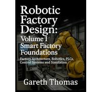 Robotic Factory Design: Volume I Smart Factory Foundations: Factory Architecture, Robotics, PLCs, Control Systems and Simulation