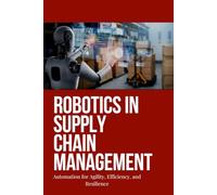 Robotics in Supply Chain Management: Harnessing Robotics and Automation in Supply Chain Management: Strategies for Efficiency, Agility, Resilience, and Future-Ready Logistics
