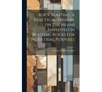 Rock Blasting. A Practical Treatise On The Means Employed In Blasting Rocks For Industrial Purposes