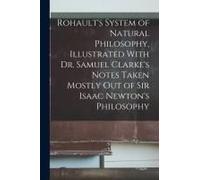 Rohault's System Of Natural Philosophy, Illustrated With Dr. Samuel Clarke's Notes Taken Mostly Out Of Sir Isaac Newton's Philosophy