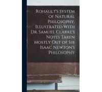 Rohault's System Of Natural Philosophy, Illustrated With Dr. Samuel Clarke's Notes Taken Mostly Out Of Sir Isaac Newton's Philosophy