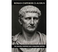 Roman Emperor Claudius: The Unlikely Emperor Who Conquered Britain