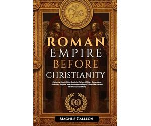 Roman Empire Before Christianity: Exploring How Politics, Society, Culture, Military Campaigns, Economy, Religion, and Governance Shaped Life In The Ancient Mediterranean World