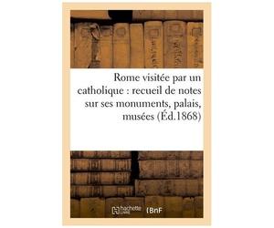 Rome Visitée Par Un Catholique: Recueil De Notes Sur Ses Monuments, Palais, Musées: , Églises, Pieux Sanctuaires, Saintes Reliques, Catacombes