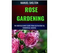 Rose Gardening Horticulturists Guide From Cultivation Till Commercial Success: Master The Art Of Rosarium, Expert Tips For Thriving Flower Bushes, Organic Care, And Stunning Blooms
