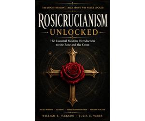 ROSICRUCIANISM UNLOCKED: The Essential Modern Introduction to the Rose and the Cross: Secret Wisdom • Alchemy • Inner Transformation • Modern Practice • Rose and Cross