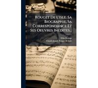 Rouget De L'isle. Sa Biographie, Sa Correspondance Et Ses Oeuvres InÃ(c)dites...