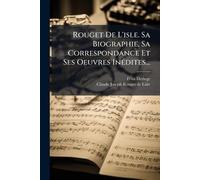 Rouget De L'isle. Sa Biographie, Sa Correspondance Et Ses Oeuvres InÃ(c)dites...