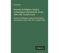 Royaume de Belgique. Congres archeologique international. Anvers 1866-1867. Compte rendu: Royaume de Belgique. Congres archeologique international. Anvers 1866-1867. Compte rendu