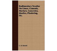 Rudimentary Treatise On Limes, Cements, Mortars, Concretes, Mastics, Plastering, Etc.