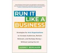 Run It Like a Business: Strategies for Arts Organizations to Increase Audiences, Remain Relevant, and Multiply Money--Without Losing the Art