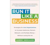 Run It Like a Business: Strategies for Arts Organizations to Increase Audiences, Remain Relevant, and Multiply Money--Without Losing the Art