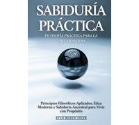Sabiduría Práctica: Filosofía Práctica Para La Vida Moderna: Principios Filosóficos Aplicados, Ética Moderna y Sabiduría Ancestral para Vivir con Propósito