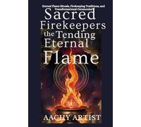 SACRED FIREKEEPERS TENDING THE ETERNAL FLAME: Eternal Flame Rituals, Firekeeping Traditions, and Transformational Ceremonies