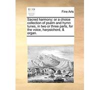 Sacred Harmony: Or A Choice Collection Of Psalm And Hymn Tunes, In Two Or Three Parts, For The Voice, Harpsichord, & Organ.