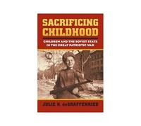 Sacrificing Childhood: Children And The Soviet State In The Great Patriotic War