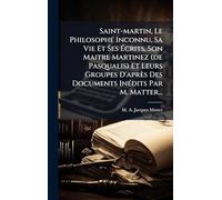 Saint-martin, Le Philosophe Inconnu, Sa Vie Et Ses Ã crits, Son Maitre Martinez (de Pasqualis) Et Leurs Groupes D'après Des Documents InÃ(c)dits Par M. Matter...