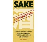 Sake Confidential: A beyond-the-basics guide to Understanding, Tasting, Selection, & Enjoyment