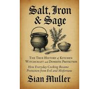 Salt, Iron & Sage: The True History of Kitchen Witchcraft and Domestic Protection: How Everyday Cooking Became Protection from Evil and Misfortune