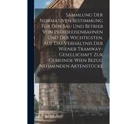 Sammlung Der Normativen Bestimmung Für Den Bau Und Betrieb Von Pferdeeisenbahnen Und Der Wichtigsten, Auf Das Verhältnis Der Wiener Tramway-Gesellschaft Zur Gemeinde Wien Bezug Nehmenden Aktenstücke