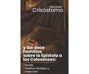 San Juan Crisóstomo y las doce homilías sobre la Epístola a los Colosenses: Estudio histórico-teológico y traducción