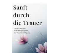 Sanft durch die Trauer - Das 12-Wochen-Selbsthilfeprogramm zur Trauerbewältigung: mit Übungen, Reflexionen und Ritualen für Hoffnung, Heilung und neue innere Stärke