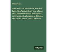 Sanitation, Not Vaccination, the True Protection Against Small-pox. A Paper Read Before the Second International Anti-vaccination Congress at Cologne, October 12th 1881, (with Appendix)