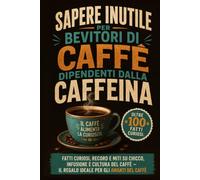Sapere Inutile per Bevitori di Caffè dipendenti dalla caffeina: Fatti Curiosi, Record e miti su chicco, infusione e cultura del Caffè - il Regalo ideale per gli Amanti del Caffè