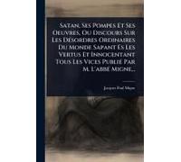 Satan, Ses Pompes Et Ses Oeuvres, Ou Discours Sur Les Dã(C)Sordres Ordinaires Du Monde Sapant Es Les Vertus Et Innocentant Tous Les Vices Publiã(C) Par M. L'abbã(C) Migne...