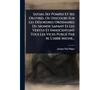 Satan, Ses Pompes Et Ses Oeuvres, Ou Discours Sur Les DÃ(c)sordres Ordinaires Du Monde Sapant Es Les Vertus Et Innocentant Tous Les Vices PubliÃ(c) Par M. L'abbÃ(c) Migne...