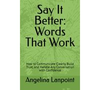 Say It Better: Words That Work: How to Communicate Clearly, Build Trust, and Handle Any Conversation with Confidence