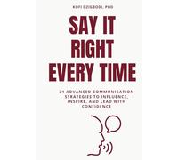 Say It Right Every Time: 21 Advanced Communication Strategies to Influence, Inspire, and Lead with Confidence