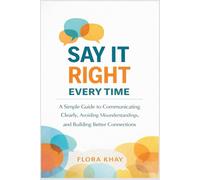 Say It Right Every Time: A Simple Guide to Communicating Clearly, Avoiding Misunderstandings, and Building Better Connections