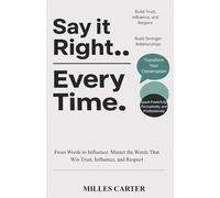 Say It Right Every Time: From Words to Influence: Master the Words That Win Trust, Influence, and Respect