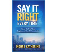 say it right every time: Master the Art of Clear, Confident, and Powerful Communication