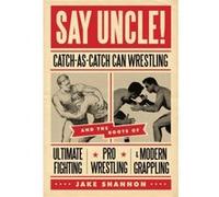 Say Uncle CatchAsCatchCan and the Roots of Ultimaet Fighting ProWrestling and Modern Grappling by Jake Shannon Jake Shannon (Auteur)
