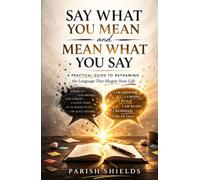 Say What You Mean and Mean What You Say: A Practical Guide to Framing the Language That Shapes Your Life