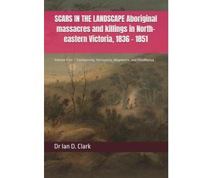 SCARS IN THE LANDSCAPE Aboriginal massacres and killings in North-eastern Victoria, 1836 - 1851: Volume Five - Taungurung, Yortayorta, Waywurru, and Dhudhuroa