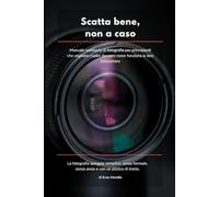 SCATTA BENE, NON A CASO: Manuale semiserio di fotografia per principianti che vogliono capire davvero come funziona la loro fotocamera