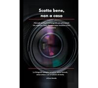SCATTA BENE, NON A CASO: Manuale semiserio di fotografia per principianti che vogliono capire davvero come funziona la loro fotocamera
