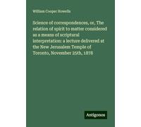 Science of correspondences, or, The relation of spirit to matter considered as a means of scriptural interpretation: a lecture delivered at the New Jerusalem Temple of Toronto, November 25th, 1878
