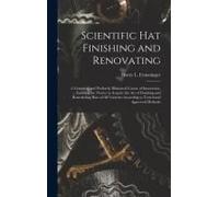 Scientific Hat Finishing And Renovating; A Complete And Profusely Illustrated Course Of Instruction, Enabling The Novice To Acquire The Art Of Finishing And Remodeling Hats Of All Varieties According 
