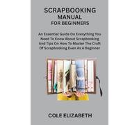 SCRAPBOOKING MANUAL FOR BEGINNERS: An Essential Guide On Everything You Need To Know About Scrapbooking And Tips On How To Master The Craft Of Scrapbooking Even As A Beginner